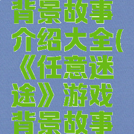 《任意迷途》游戏背景故事介绍大全(《任意迷途》游戏背景故事介绍大全集)