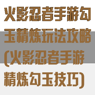 火影忍者手游勾玉精炼玩法攻略(火影忍者手游精炼勾玉技巧)