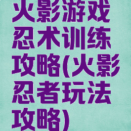 火影游戏忍术训练攻略(火影忍者玩法攻略)