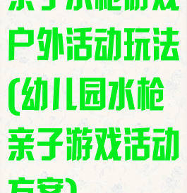 亲子水枪游戏户外活动玩法(幼儿园水枪亲子游戏活动方案)