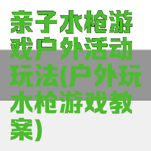 亲子水枪游戏户外活动玩法(户外玩水枪游戏教案)