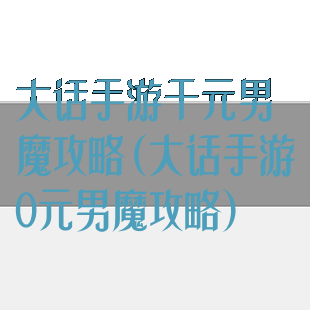 大话手游千元男魔攻略(大话手游0元男魔攻略)