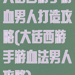 大话西游手游血男人打造攻略(大话西游手游血法男人攻略)