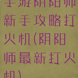 手游阴阳师新手攻略打火机(阴阳师最新打火机)