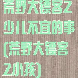 荒野大镖客2少儿不宜的事(荒野大镖客2小孩)