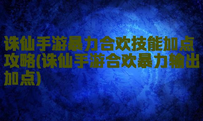 诛仙手游暴力合欢技能加点攻略(诛仙手游合欢暴力输出加点)