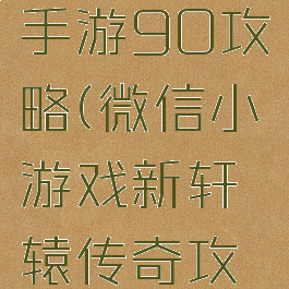 轩辕传奇手游90攻略(微信小游戏新轩辕传奇攻略)