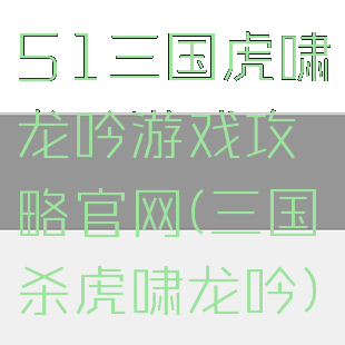 51三国虎啸龙吟游戏攻略官网(三国杀虎啸龙吟)