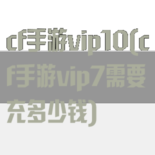 cf手游vip10(cf手游vip7需要充多少钱)