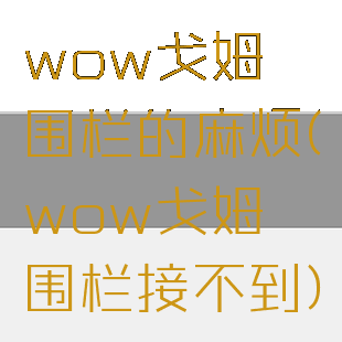 wow戈姆蛴围栏的麻烦(wow戈姆蛴围栏接不到)